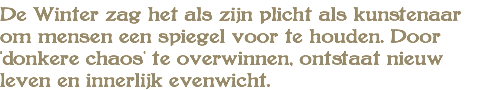 De Winter zag het als zijn plicht als kunstenaar om mensen een spiegel voor te houden. Door 'donkere chaos' te overwinnen, ontstaat nieuw leven en innerlijk evenwicht.