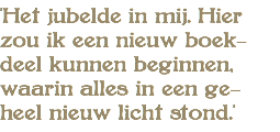 'Het jubelde in mij. Hier zou ik een nieuw boek- deel kunnen beginnen, waarin alles in een ge- heel nieuw licht stond.'